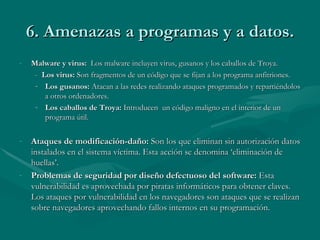 6. Amenazas a programas y a datos. Malware y virus:  Los malware incluyen virus, gusanos y los caballos de Troya.  -  Los virus:  Son fragmentos de un código que se fijan a los programa anfitriones. Los gusanos:  Atacan a las redes realizando ataques programados y repartiéndolos a otros ordenadores. Los caballos de Troya:  Introducen  un código maligno en el interior de un programa útil. Ataques de modificación-daño:  Son los que eliminan sin autorización datos instalados en el sistema víctima. Esta acción se denomina ‘eliminación de huellas’. Problemas de seguridad por diseño defectuoso del software:  Esta vulnerabilidad es aprovechada por piratas informáticos para obtener claves. Los ataques por vulnerabilidad en los navegadores son ataques que se realizan sobre navegadores aprovechando fallos internos en su programación. 