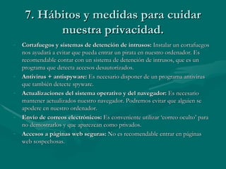 7. Hábitos y medidas para cuidar nuestra privacidad. Cortafuegos y sistemas de detención de intrusos:  Instalar un cortafuegos nos ayudará a evitar que pueda entrar un pirata en nuestro ordenador. Es recomendable contar con un sistema de detención de intrusos, que es un programa que detecta accesos desautorizados. Antivirus + antispyware:  Es necesario disponer de un programa antivirus que también detecte spyware.  Actualizaciones del sistema operativo y del navegador:  Es necesario mantener actualizados nuestro navegador. Podremos evitar que alguien se apodere en nuestro ordenador. Envío de correos electrónicos:  Es conveniente utilizar ‘correo oculto’ para no demostrarlos y que aparezcan como privados. Accesos a páginas web seguras:  No es recomendable entrar en páginas web sospechosas. 