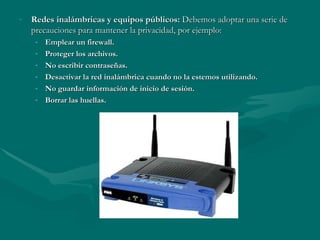 Redes inalámbricas y equipos públicos:  Debemos   adoptar una serie de precauciones para mantener la privacidad, por ejemplo: Emplear un firewall. Proteger los archivos. No escribir contraseñas. Desactivar la red inalámbrica cuando no la estemos utilizando. No guardar información de inicio de sesión. Borrar las huellas. 