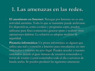 1. Las amenazas en las redes. El anonimato en Internet:  Navegar por Internet no es una actividad anónima. Todo lo que se transmite puede archivarse. En diapositivas, como cookies y programas espía, pueden utilizarse para fines comerciales generar spam o realizar otras operaciones dañinas. La solución es adoptar medidas de seguridad. Piratería informática:  Un pirata informático es alguien que utiliza una red o conexión a Internet para introducirse en otro ordenador y cometer un acto ilegal. Pueden acceder a nuestro ordenador debido al gran numero de usuarios conectados a través de routers y estar conectados todo el día a servicios de banda ancha. Se pueden producir las siguientes amenazas: 
