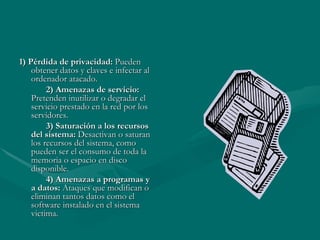 1) Pérdida de privacidad:  Pueden obtener datos y claves e infectar al ordenador atacado. 2) Amenazas de servicio:  Pretenden inutilizar o degradar el servicio prestado en la red por los servidores. 3) Saturación a los recursos del sistema:  Desactivan o saturan los recursos del sistema, como pueden ser el consumo de toda la memoria o espacio en disco disponible. 4) Amenazas a programas y a datos:  Ataques que modifican o eliminan tantos datos como el software instalado en el sistema victima. 