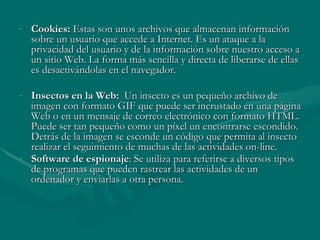 Cookies:  Estas son unos archivos que almacenan información sobre un usuario que accede a Internet. Es un ataque a la privacidad del usuario y de la información sobre nuestro acceso a un sitio Web. La forma más sencilla y directa de liberarse de ellas es desactivándolas en el navegador. Insectos en la Web:  Un insecto es un pequeño archivo de imagen con formato GIF que puede ser incrustado en una página Web o en un mensaje de correo electrónico con formato HTML. Puede ser tan pequeño como un píxel un encontrarse escondido. Detrás de la imagen se esconde un código que permita al insecto realizar el seguimiento de muchas de las actividades on-line.  Software de espionaje : Se utiliza para referirse a diversos tipos de programas que pueden rastrear las actividades de un ordenador y enviarlas a otra persona.   
