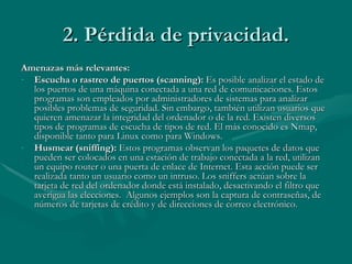 2. Pérdida de privacidad. Amenazas más relevantes: Escucha o rastreo de puertos (scanning):  Es posible analizar el estado de los puertos de una máquina conectada a una red de comunicaciones. Estos programas son empleados por administradores de sistemas para analizar posibles problemas de seguridad. Sin embargo, también utilizan usuarios que quieren amenazar la integridad del ordenador o de la red. Existen diversos tipos de programas de escucha de tipos de red. El más conocido es Nmap, disponible tanto para Linux como para Windows. Husmear (sniffing):  Estos programas observan los paquetes de datos que pueden ser colocados en una estación de trabajo conectada a la red, utilizan un equipo router o una puerta de enlace de Internet. Esta acción puede ser realizada tanto un usuario como un intruso. Los sniffers actúan sobre la tarjeta de red del ordenador donde está instalado, desactivando el filtro que averigua las elecciones.  Algunos ejemplos son la captura de contraseñas, de números de tarjetas de crédito y de direcciones de correo electrónico.  