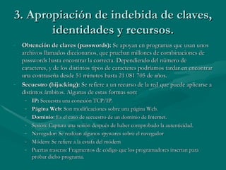3. Apropiación de indebida de claves, identidades y recursos. Obtención de claves (passwords):  Se apoyan en programas que usan unos archivos llamados diccionarios, que prueban millones de combinaciones de passwords hasta encontrar la correcta. Dependiendo del número de caracteres, y de los distintos tipos de caracteres podríamos tardar en encontrar una contraseña desde 51 minutos hasta 21 081 705 de años. Secuestro (hijacking):  Se refiere a un recurso de la red que puede aplicarse a distintos ámbitos. Algunas de estas formas son:  IP:  Secuestra una conexión TCP/IP. Página Web:  Son modificaciones sobre una página Web. Dominio:  Es el caso de secuestro de un dominio de Internet. Sesión: Captura una sesión después de haber comprobado la autenticidad.  Navegador: Se realizan algunos spywares sobre el navegador  Módem: Se refiere a la estafa del módem  Puertas traseras: Fragmentos de código que los programadores insertan para probar dicho programa.  
