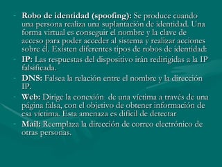 Robo de identidad (spoofing):  Se produce cuando una persona realiza una suplantación de identidad. Una forma virtual es conseguir el nombre y la clave de acceso para poder acceder al sistema y realizar acciones sobre él. Existen diferentes tipos de robos de identidad: IP:  Las respuestas del dispositivo irán redirigidas a la IP falsificada. DNS:  Falsea la relación entre el nombre y la dirección IP. Web:  Dirige la conexión  de una víctima a través de una página falsa, con el objetivo de obtener información de esa víctima. Esta amenaza es difícil de detectar Mail:  Reemplaza la dirección de correo electrónico de otras personas. 