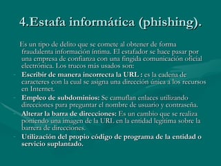 4.Estafa informática (phishing). Es un tipo de delito que se comete al obtener de forma fraudalenta información íntima. El estafador se hace pasar por una empresa de confianza con una fingida comunicación oficial electrónica. Los trucos más usados son: Escribir de manera incorrecta la URL :  es la cadena de caracteres con la cual se asigna una dirección única a los recursos en Internet. Empleo de subdominios:  Se camuflan enlaces utilizando direcciones para preguntar el nombre de usuario y contraseña. Alterar la barra de direcciones:  Es un cambio que se realiza poniendo una imagen de la URL en la entidad legítima sobre la barrera de direcciones. Utilización del propio código de programa de la entidad o servicio suplantado. 