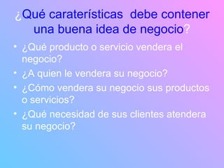 ¿ Qué caraterísticas  debe contener una buena idea de negocio ? ¿Qué producto o servicio vendera el negocio? ¿A quien le vendera su negocio? ¿Cómo vendera su negocio sus productos o servicios? ¿Qué necesidad de sus clientes atendera su negocio? 