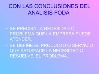 CON LAS CONCLUSIONES DEL ANALISIS FODA : SE PRECISA LA NECESIDAD O PROBLEMA QUE LA EMPRESA PUEDE ATENDER. SE DEFINE EL PRODUCTO O SERVICIO QUE SATISFACE LA NECESIDAD O RESUELVE  EL PROBLEMA. 
