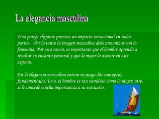 La elegancia masculina Una pareja elegante provoca un impacto sensacional en todas partes.  Por lo tanto la imagen masculina debe armonizar con la femenina. Por esta razón, es importante que el hombre aprenda a resaltar su encanto personal y que la mujer lo asesore en este aspecto. En la elegancia masculina entran en juego dos conceptos fundamentales. Uno, el hombre es tan vanidoso como la mujer; otro, sí le concede mucha importancia a su vestuario.  