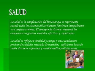 SALUD La salud es la manifestación del bienestar que se experimenta cuando todos los sistemas del ser humano funcionan integralmente y en perfecta armonía. El concepto de sistema comprende los componentes-orgánicos, mentales, afectivos y  espirituales. La salud se refleja en vitalidad y energía y estas condiciones precisan de cuidados especiales de nutrición,  suficientes horas de sueño, descanso y ejercicios y revisión medica periódicamente. 