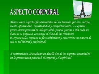 ASPECTO CORPORAL Abarca cinco aspectos fundamentales del ser humano que son: cuerpo, mente, afectividad,  espiritualidad y comportamiento.  La óptima presentación personal es indispensable, porque gracias a ella cada ser humano se proyecta, construye el clima de las relaciones interpersonales, impresiona favorablemente y caracteriza su manera de ser, su rol laboral y profesional.  A continuación, se analizan en detalle dos de los aspectos enunciados en la presentación personal: el corporal y el espiritual  