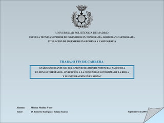 UNIVERSIDAD POLITÉCNICA DE MADRID
ESCUELA TÉCNICA SUPERIOR DE INGENIEROS EN TOPOGRAFÍA, GEODESIA Y CARTOGRAFÍA
TITULACIÓN DE INGENIERO EN GEODESIA Y CARTOGRAFÍA
TRABAJO FIN DE CARRERA
ANÁLISIS MEDIANTE SIG DEL APROVECHAMIENTO POTENCIAL PASCÍCOLAANÁLISIS MEDIANTE SIG DEL APROVECHAMIENTO POTENCIAL PASCÍCOLA
EN ZONAS FORESTALES: APLICACIÓN A LA COMUNIDAD AUTÓNOMA DE LA RIOJAEN ZONAS FORESTALES: APLICACIÓN A LA COMUNIDAD AUTÓNOMA DE LA RIOJA
Y SU INTEGRACIÓN EN EL SIGPACY SU INTEGRACIÓN EN EL SIGPAC
Alumna: Mónica Medina Yuste
Tutor: D. Roberto Rodríguez- Solano Suárez Septiembre de 2007
 