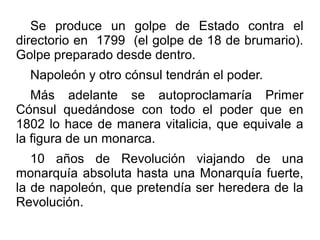 Se produce un golpe de Estado contra el
directorio en 1799 (el golpe de 18 de brumario).
Golpe preparado desde dentro.
  Napoleón y otro cónsul tendrán el poder.
   Más adelante se autoproclamaría Primer
Cónsul quedándose con todo el poder que en
1802 lo hace de manera vitalicia, que equivale a
la figura de un monarca.
   10 años de Revolución viajando de una
monarquía absoluta hasta una Monarquía fuerte,
la de napoleón, que pretendía ser heredera de la
Revolución.
 