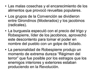 ●   Las malas cosechas y el encarecimiento de los
    alimentos que provocó revueltas populares.
●   Los grupos de la Convención se dividieron
    entre Girondinos (Moderados) y los jacobinos
    (radicales).
●   La burguesía especuló con el precio del trigo y
    Robespierre, líder de los jacobinos, aprovechó
    este descontento para tomar el poder en
    nombre del pueblo con un golpe de Estado.
●   La personalidad de Robespierre produjo un
    momento de extrema dureza “Régimen del
    terror” que fue posible por los estragos que los
    enemigos interiores y exteriores estaban
    produciendo en la Revolución.
 