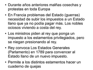 ●   Durante años anteriores malñas cosechas y
    protestas en toda Europa
●   En Francia problemas del Estado (guerras)
    necesidad de subir los impuestos a un Estado
    llano que ya no podía pagar más. Los nobles
    ociosos viviendo a costa del rey.
●   Los ministros piden al rey que ponga un
    impuesto a los estamentos privilegiados, pero
    se niegan presionando al rey.
●   Rey convoca Los Estados Generales
    (Parlamento) en 1789 para convencer al
    Estado llano de un nuevo impuesto.
●   Permite a los distintos estamentos hacer un
    cuaderno de quejas
 