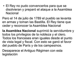 ●   El Rey no pudo convencerlos para que se
    disolvieran y preparó el ataque a la Asamblea
    Nacional
Pero el 14 de julio de 1789 el pueblo se levanta
en armas y toman las Bastilla. El Rey tiene que
ceder y reconocer la Asamblea Nacional
la Asamblea Nacional suprimió la servidumbre y
todos los privilegios de la nobleza y el clero.
Todos los franceses eran iguales desde el punto
de vista legal y fiscal. Con esto se ganó el favor
del pueblo de París y de los campesinos.
Desaparece el Antiguo Régimen con esta
legislación
 