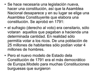 ●   Se hace necesaria una legislación nueva,
    hacer una constitución, así que la Asamblea
    Nacional desaparece y en su lugar se elige una
    Asamblea Constituyente que elabora una
    constitución. Se aprobó en 1791:
●   el sufragio (derecho al voto) era censitario, sólo
    votaran aquellos que pagaban a hacienda una
    determinada cantidad. En realidad sólo
    permitía votar a los ricos. De una población de
    25 millones de habitantes sólo podían votar 4
    millones de hombres.
●   Pero el nuevo modelo de Estado dela
    Constitución de 1791 era el más democrático
    de Europa.Modelo para muchas Constituciones
    burguesas que surgieron
 