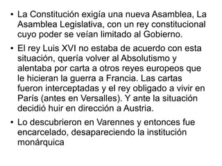 ●   La Constitución exigía una nueva Asamblea, La
    Asamblea Legislativa, con un rey constitucional
    cuyo poder se veían limitado al Gobierno.
●   El rey Luis XVI no estaba de acuerdo con esta
    situación, quería volver al Absolutismo y
    alentaba por carta a otros reyes europeos que
    le hicieran la guerra a Francia. Las cartas
    fueron interceptadas y el rey obligado a vivir en
    París (antes en Versalles). Y ante la situación
    decidió huir en dirección a Austria.
●   Lo descubrieron en Varennes y entonces fue
    encarcelado, desapareciendo la institución
    monárquica
 