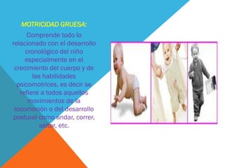 MOTRICIDAD GRUESA:
     Comprende todo lo
relacionado con el desarrollo
     cronológico del niño
     especialmente en el
 crecimiento del cuerpo y de
        las habilidades
  psicomotrices, es decir se
   refiere a todos aquellos
      movimientos de la
 locomoción o del desarrollo
postural como andar, correr,
           saltar, etc.
 