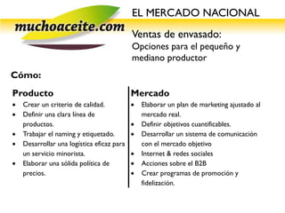 EL MERCADO NACIONAL
                                            Ventas de envasado:
                                            Opciones para el pequeño y
                                            mediano productor
Cómo:
Producto                                    Mercado
   Crear un criterio de calidad.              Elaborar un plan de marketing ajustado al
   Definir una clara línea de                  mercado real.
    productos.                                 Definir objetivos cuantificables.
   Trabajar el naming y etiquetado.           Desarrollar un sistema de comunicación
   Desarrollar una logística eficaz para       con el mercado objetivo
    un servicio minorista.                     Internet & redes sociales
   Elaborar una sólida política de            Acciones sobre el B2B
    precios.                                   Crear programas de promoción y
                                                fidelización.
 