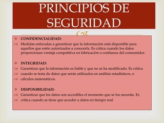 PRINCIPIOS DE
                SEGURIDAD
 CONFIDENCIALIDAD:
                    
 Medidas enfocadas a garantizar que la información está disponible para
  aquellos que estén autorizados a conocerla. Es crítica cuando los datos
  proporcionan ventaja competitiva en fabricación o confianza del consumidor.

   INTEGRIDAD:
   Garantizar que la información es fiable y que no se ha modificado. Es crítica
   cuando se trata de datos que serán utilizados en análisis estadísticos, o
   cálculos matemáticos.

 DISPONIBILIDAD:
 Garantizar que los datos son accesibles el momento que se los necesita. Es
 crítica cuando se tiene que acceder a datos en tiempo real.
 