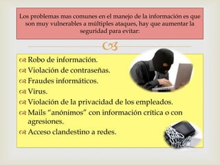 Los problemas mas comunes en el manejo de la información es que
  son muy vulnerables a múltiples ataques, hay que aumentar la
                    seguridad para evitar:

                            
 Robo de información.
 Violación de contraseñas.
 Fraudes informáticos.
 Virus.
 Violación de la privacidad de los empleados.
 Mails “anónimos” con información crítica o con
  agresiones.
 Acceso clandestino a redes.
 