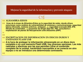 Mejorar la seguridad de la informacion y prevenir ataques:



 ALHAMBRA-EIDOS
                                       
 Unas de la áreas de Alhambra-Eidos es la seguridad de redes, donde ofrece
    soluciones como análisis de vulnerabilidad de sistemas y comunicaciones, seguridad
    básica (firewalls, motores antivirus, antispam…), seguridad avanzada (IDS, IPS,
    filtrado de contenidos…), proyectos de Single Sign-On, PKI, consultoría e
    implantación de planes de Recuperación ante Desastres (DRP)


 ENCRIPTACION DE INFORMACION EN DISCOS DUROS Y
  UNIDADES FLASH USB
 A la hora de proteger la información almacenada en un disco duro
  completo o en una memoria Flash USB, hay diversas opciones. Las más
  radicales y efectivas son las que permiten cifrar el contenido
  completo de la unidad, haciéndola inaccesible si se conecta en otro
  equipo o no se introduce una determinada contraseña.

 