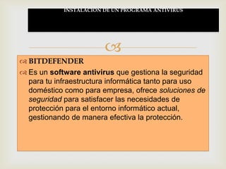 INSTALACION DE UN PROGRAMA ANTIVIRUS




                        
 BITDEFENDER
 Es un software antivirus que gestiona la seguridad
  para tu infraestructura informática tanto para uso
  doméstico como para empresa, ofrece soluciones de
  seguridad para satisfacer las necesidades de
  protección para el entorno informático actual,
  gestionando de manera efectiva la protección.
 