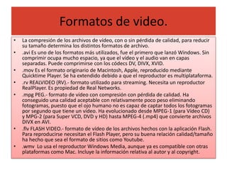 Formatos de video.
•   La compresión de los archivos de vídeo, con o sin pérdida de calidad, para reducir
    su tamaño determina los distintos formatos de archivo.
•   .avi Es uno de los formatos más utilizados, fue el primero que lanzó Windows. Sin
    comprimir ocupa mucho espacio, ya que el vídeo y el audio van en capas
    separadas. Puede comprimirse con los códecs DV, DIVX, XVID.
•   .mov Es el formato originario de Macintosh, Apple, reproducido mediante
    Quicktime Player. Se ha extendido debido a que el reproductor es multiplataforma.
•   .rv REALVIDEO (RV).- formato utilizado para streaming. Necesita un reproductor
    RealPlayer. Es propiedad de Real Networks.
•   .mpg PEG.- formato de vídeo con compresión con pérdida de calidad. Ha
    conseguido una calidad aceptable con relativamente poco peso eliminando
    fotogramas, puesto que el ojo humano no es capaz de captar todos los fotogramas
    por segundo que tiene un vídeo. Ha evolucionado desde MPEG-1 (para Vídeo CD)
    y MPG-2 (para Super VCD, DVD y HD) hasta MPEG-4 (.mp4) que convierte archivos
    DIVX en AVI.
•   .flv FLASH VIDEO.- formato de vídeo de los archivos hechos con la aplicación Flash.
    Para reproducirse necesitan el Flash Player, pero su buena relación calidad/tamaño
    ha hecho que sea el formato de sitios como Youtube.
•   .wmv Lo usa el reproductor Windows Media, aunque ya es compatible con otras
    plataformas como Mac. Incluye la información relativa al autor y al copyright.
 