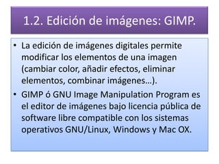 1.2. Edición de imágenes: GIMP.
• La edición de imágenes digitales permite
  modificar los elementos de una imagen
  (cambiar color, añadir efectos, eliminar
  elementos, combinar imágenes…).
• GIMP ó GNU Image Manipulation Program es
  el editor de imágenes bajo licencia pública de
  software libre compatible con los sistemas
  operativos GNU/Linux, Windows y Mac OX.
 