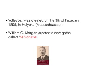 • Volleyball was created on the 9th of February
  1895, in Holyoke (Massachusetts).

• William G. Morgan created a new game
  called "Mintonette"
 