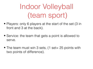 Indoor Volleyball
             (team sport)
• Players: only 6 players at the start of the set (3 in
  front and 3 at the back).

• Service: the team that gets a point is allowed to
  serve.

• The team must win 3 sets, (1 set= 25 points with
  two points of difference).
 