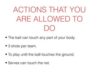 ACTIONS THAT YOU
     ARE ALLOWED TO
           DO
• The ball can touch any part of your body.

• 3 shots per team.

• To play until the ball touches the ground.

• Serves can touch the net.
 