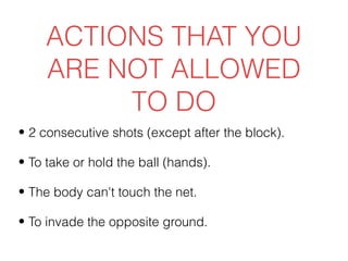 ACTIONS THAT YOU
     ARE NOT ALLOWED
          TO DO
• 2 consecutive shots (except after the block).

• To take or hold the ball (hands).

• The body can't touch the net.

• To invade the opposite ground.
 