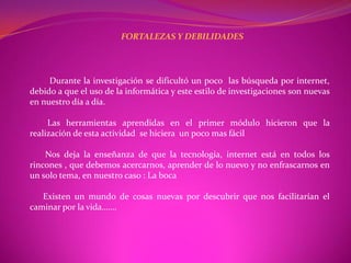 FORTALEZAS Y DEBILIDADES




     Durante la investigación se dificultó un poco las búsqueda por internet,
debido a que el uso de la informática y este estilo de investigaciones son nuevas
en nuestro día a día.

     Las herramientas aprendidas en el primer módulo hicieron que la
realización de esta actividad se hiciera un poco mas fácil

    Nos deja la enseñanza de que la tecnología, internet está en todos los
rincones , que debemos acercarnos, aprender de lo nuevo y no enfrascarnos en
un solo tema, en nuestro caso : La boca

   Existen un mundo de cosas nuevas por descubrir que nos facilitarían el
caminar por la vida…….
 