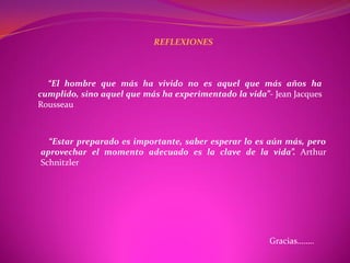 REFLEXIONES



  “El hombre que más ha vivido no es aquel que más años ha
cumplido, sino aquel que más ha experimentado la vida”- Jean Jacques
Rousseau



  “Estar preparado es importante, saber esperar lo es aún más, pero
aprovechar el momento adecuado es la clave de la vida”. Arthur
Schnitzler




                                                       Gracias……..
 