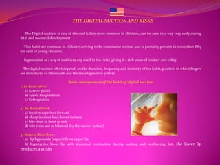 THE DIGITAL SUCTION AND RISKS

   The Digital suction: is one of the oral habits more common in children, can be seen in a way very early during
fetal and neonatal development.

  This habit are common in children arriving to be considered normal and is probably present in more than fifty
per cent of young children.

  Is generated as a way of sastifacer any need in the child, giving it a rich sense of contact and safety

  The digital suction effect depends on the duration, frequency and intensity of the habit, position in which fingers
are introduced to the mouth and the rmorfogenetico pattern

                                Main consequences of the habit of digital suction:
1) to bone level:
    a) narrow palate
    b) upper Prognathism
    c) Retrognathia

2) To dental level:
   a) incisive superiors forward
   b) sharp incisors back lower incisors
   c) bite open in front or side
   d) bite cross uni or bilateral (by the narrow palate)

3) Muscle disorders :
   a) lip hypotonia (especially on upper lip)
   b) hyperactive lower lip with abnormal contraction during sucking and swallowing, i.e. the lower lip
produces a strain
 