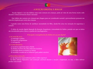 A SUCÇÃO DIGITAL E RISCOS
    Sucção digital: é um dos hábitos orais mais comuns em crianças, pode ser visto de uma forma muito cedo
durante o desenvolvimento fetal e neonatal.

    Este hábito são comuns em crianças que chegam para ser considerado normal e provavelmente presente em
mais de cinqüenta por cento das crianças.

   é gerado como uma forma de sastifacer necessidade do filho, dando-lhe uma rica sensação de segurança e
contato

   O efeito de sucção digital depende da duração, frequência e intensidade do hábito, posição em que os dedos
são introduzidos para a boca e o padrão de rmorfogenetico

                             Principais conseqüências do hábito de sucção digital:
1) Ao nível do osso:
   a) restringir o palato
   b) superior prognatismo
   c) retrognatia
2) A nível dentário:
   a) incisivos superiores para a frente
   b) afiados incisivos de volta inferiores incisivos
   c) mordida aberta na frente ou lateral
   d) mordida cruzada uni ou bilateral (pelo palato estreito)

3) Distúrbios músculo :
   a) lip hipotonia (especialmente sobre o lábio superior)
   b) lábio inferior hiperativo com contração anormal durante a sucção e deglutição, ou seja, o lábio inferior
produz uma tensão
 