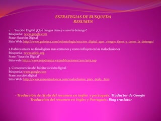 ESTRATEGIAS DE BUSQUEDA
                                        RESUMEN

1. Succión Digital ¿Qué riesgos tiene y como la detengo?
Búsqueda: www.google.com
Frase: Succión Digital
Sitio Web: http://www.guioteca.com/odontologia/succion_digital_que _riesgos_tiene_y_como_la_detengo/

2.Habitos orales no fisiológicos mas comunes y como influyen en las maloclusiones
Búsqueda : www.scielo.org
Frase: “Succión Digital”
Sitio web: http://www.ortodoncia.ws/publicaciones/2011/art5.asp

3. Consecuencias del habito succión digital
Búsqueda: www.google.com
Frase: succión digital
Sitio Web: http://www.zonaortodoncia.com/maloclusion_prev_dedo_.htm




    - Traducción de titulo del resumen en ingles y portugués: Traductor de Google
            - Traducción del resumen en Ingles y Portugués: Bing traslator
 