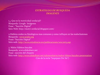 ESTRATEGIAS DE BUSQUEDA
                                   IMAGENES

1.¿ Que es la motricidad orofacial?
Búsqueda: Google Imágenes
Frase : “Succión Digital”
Sitio Web: http://motri-orofacial.blogspot.com/

2.Habitos orales no fisiológicos mas comunes y como influyen en las maloclusiones
Búsqueda : www.scielo.org
Frase: “Succión Digital”
Sitio web: http://www.ortodoncia.ws/publicaciones/2011/art5.asp

3. Malos Hábitos bucales
Busqueda :www.slideshare.net
Frase : succión del chupete
Sitio web: http://www.slideshare.net/salomonbarra/malos-hbitos-bucales-presentation
                            (Uso de la tecla “Imprpant Pet Sis”)
 