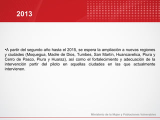 2013



•A partir del segundo año hasta el 2015, se espera la ampliación a nuevas regiones
y ciudades (Moquegua, Madre de Dios, Tumbes, San Martín, Huancavelica, Piura y
Cerro de Pasco, Piura y Huaraz), así como el fortalecimiento y adecuación de la
intervención partir del piloto en aquellas ciudades en las que actualmente
intervienen.
 