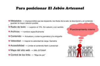 Para posicionar El Jabón Artesanal


    Metadatos → imprescindible que las keywords, los títulos de la web, la descripción y el contenido
    guarden la mayor relación posible.
●



    Radio de texto → superior al 15%. Sin saturar y con sentido.
                                                                          Posicionamiento interno
    Archivos → nombrar específicamente
    Contenido → Actualizar y cuidar la gramática y la ortografía
    Velocidad → mejorar la velocidad de carga. Gemetrix
    Accesibilidad → Limitar el contenido flash o javascript
    Mapa del sitio web → XML-SITEMAP
    Control de los links → “Miga de pan”
 