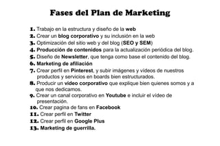 Fases del Plan de Marketing
1. Trabajo en la estructura y diseño de la web
2. Crear un blog corporativo y su inclusión en la web
3. Optimización del sitio web y del blog (SEO y SEM)
4. Producción de contenidos para la actualización periódica del blog.
5. Diseño de Newsletter, que tenga como base el contenido del blog.
6. Marketing de afiliación
7. Crear perfil en Pinterest, y subir imágenes y vídeos de nuestros
    productos y servicios en boards bien estructurados.
8. Producir un vídeo corporativo que explique bien quienes somos y a
   que nos dedicamos.
9. Crear un canal corporativo en Youtube e incluir el vídeo de
    presentación.
10. Crear pagina de fans en Facebook
11. Crear perfil en Twitter
12. Crear perfil en Google Plus
13. Marketing de guerrilla.
 