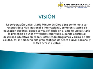 La corporación Universitaria Minuto de Dios tiene como meta ser
   reconocido a nivel nacional e internacional, como un sistema de
educación superior, donde se vea reflejado en el ámbito universitario
    la presencia de Dios y vivencias espirituales, dando aportes al
desarrollo Educativo en el país, ofreciendo programas y ciclos de alta
calidad, así mismo teniendo gran cantidad de sedes a nivel nacional y
                        el fácil acceso a estos.
 