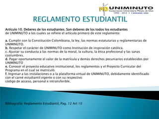 Artículo 10. Deberes de los estudiantes. Son deberes de los todos los estudiantes
de UNIMINUTO a los cuales se refiere el artículo primero de este reglamento:

a. Cumplir con la Constitución Colombiana, la ley, las normas estatutarias y reglamentarias de
UNIMINUTO.
b. Respetar el carácter de UNIMINUTO como Institución de inspiración católica.
c. Ajustar su conducta a las normas de la moral, la cultura, la ética profesional y las sanas
costumbres.
d. Pagar oportunamente el valor de la matrícula y demás derechos pecuniarios establecidos por
UNIMINUTO
e. Conocer el proyecto educativo institucional, los reglamentos y el Proyecto Curricular del
Programa en el cual se matriculó.
f. Ingresar a las instalaciones o a la plataforma virtual de UNIMINUTO, debidamente identificado
con el carné estudiantil vigente o con su respectivo
código de acceso, personal e intransferible.




Bibliografía: Reglamento Estudiantil, Pag. 12 Art 10
 