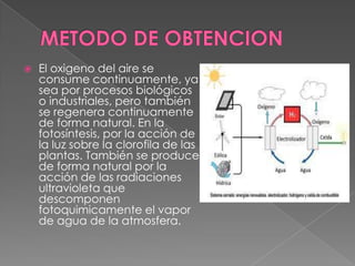    El oxigeno del aire se
    consume continuamente, ya
    sea por procesos biológicos
    o industriales, pero también
    se regenera continuamente
    de forma natural. En la
    fotosíntesis, por la acción de
    la luz sobre la clorofila de las
    plantas. También se produce
    de forma natural por la
    acción de las radiaciones
    ultravioleta que
    descomponen
    fotoquimicamente el vapor
    de agua de la atmosfera.
 