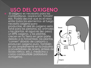     El oxígeno es necesario para las
    combustiones, respiración, fotosínt
    esis. Podría decirse que es el nexo
    entre todos los elementos- el fuego
    necesita oxígeno para
    producirse, el aire sin oxígeno sería
    fatal para las persona, los animales
    y las plantas, el agua es (en peso)
    un 89% oxígeno, y las plantas
    crecen en la Tierra en gran parte
    debido a la fotosíntesis- las plantas
    "comen" dióxido de carbono y
    producen oxígeno puro. También
    se usa ampliamente en la industria
    (convertidores de acero, síntesis de
    ácido nítrico, etc.), medicina y
    como combustible (soldadura
    autógena).
 