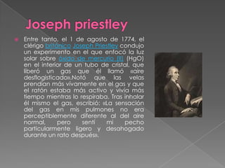    Entre tanto, el 1 de agosto de 1774, el
    clérigo británico Joseph Priestley condujo
    un experimento en el que enfocó la luz
    solar sobre óxido de mercurio (II) (HgO)
    en el interior de un tubo de cristal, que
    liberó un gas que él llamó «aire
    desflogisticado».Notó que las velas
    prendían más vívamente en el gas y que
    el ratón estaba más activo y vivía más
    tiempo mientras lo respiraba. Tras inhalar
    él mismo el gas, escribió: «La sensación
    del gas en mis pulmones no era
    perceptiblemente diferente al del aire
    normal,      pero    sentí   mi     pecho
    particularmente ligero y desahogado
    durante un rato después».
 