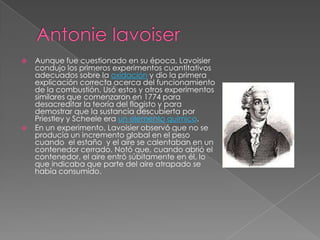    Aunque fue cuestionado en su época, Lavoisier
    condujo los primeros experimentos cuantitativos
    adecuados sobre la oxidación y dio la primera
    explicación correcta acerca del funcionamiento
    de la combustión. Usó estos y otros experimentos
    similares que comenzaron en 1774 para
    desacreditar la teoría del flogisto y para
    demostrar que la sustancia descubierta por
    Priestley y Scheele era un elemento químico.
   En un experimento, Lavoisier observó que no se
    producía un incremento global en el peso
    cuando el estaño y el aire se calentaban en un
    contenedor cerrado. Notó que, cuando abrió el
    contenedor, el aire entró súbitamente en él, lo
    que indicaba que parte del aire atrapado se
    había consumido.
 