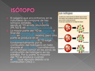  El oxígeno que encontramos en la
  naturaleza se compone de tres
  isótopos estables: 16O,17O y 18O,
  siendo el 16O el más abundante
  (99,762 % de abundancia natural).
 La mayor parte del 16O se sintetiza al
  final del proceso de combustión del
  helio en una estrella masiva, pero otra
  parte se produce en el proceso de
  combustión del neón. El 17O surge
  fundamentalmente por la
  combustión del hidrógeno en helio
  durante el ciclo CNO, convirtiéndolo
  en un isótopo común en las zonas de
  combustión de hidrógeno en las
  estrellas. Por su parte, la mayoría
  del 18O se produce cuando
  el 14N (que abunda debido a la
  combustión CNO) c
 